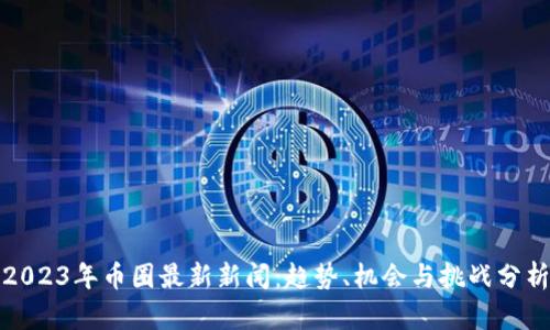 2023年币圈最新新闻:趋势、机会与挑战分析